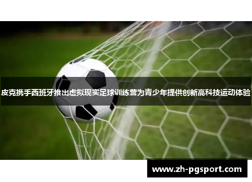 皮克携手西班牙推出虚拟现实足球训练营为青少年提供创新高科技运动体验