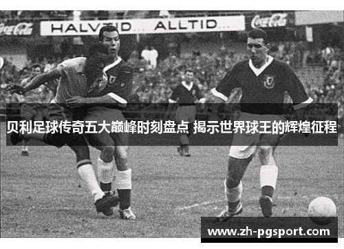 贝利足球传奇五大巅峰时刻盘点 揭示世界球王的辉煌征程