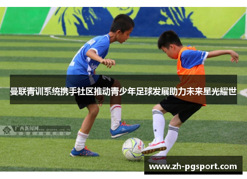 曼联青训系统携手社区推动青少年足球发展助力未来星光耀世