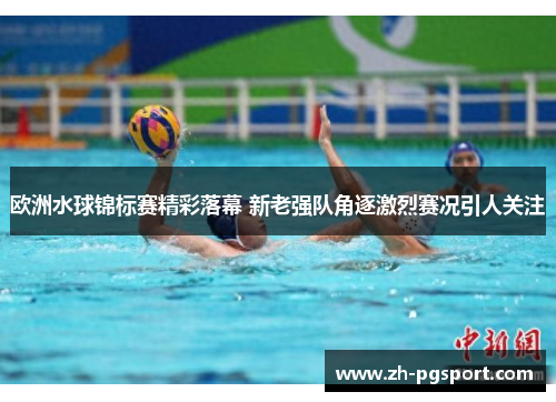 欧洲水球锦标赛精彩落幕 新老强队角逐激烈赛况引人关注