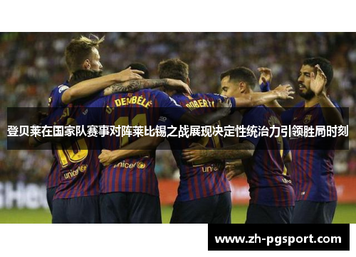 登贝莱在国家队赛事对阵莱比锡之战展现决定性统治力引领胜局时刻